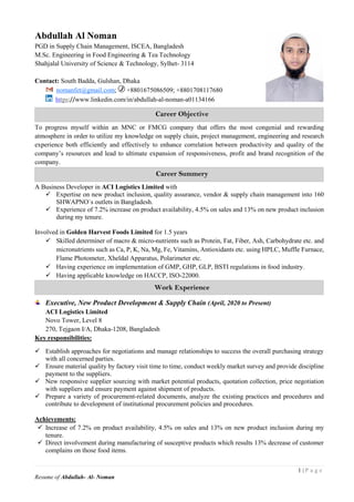1 | P a g e
Resume of Abdullah- Al- Noman
Abdullah Al Noman
PGD in Supply Chain Management, ISCEA, Bangladesh
M.Sc. Engineering in Food Engineering & Tea Technology
Shahjalal University of Science & Technology, Sylhet- 3114
Contact: South Badda, Gulshan, Dhaka
nomanfet@gmail.com; +8801675086509; +8801708117680
https://www.linkedin.com/in/abdullah-al-noman-a01134166
To progress myself within an MNC or FMCG company that offers the most congenial and rewarding
atmosphere in order to utilize my knowledge on supply chain, project management, engineering and research
experience both efficiently and effectively to enhance correlation between productivity and quality of the
company’s resources and lead to ultimate expansion of responsiveness, profit and brand recognition of the
company.
A Business Developer in ACI Logistics Limited with
 Expertise on new product inclusion, quality assurance, vendor & supply chain management into 160
SHWAPNO`s outlets in Bangladesh.
 Experience of 7.2% increase on product availability, 4.5% on sales and 13% on new product inclusion
during my tenure.
Involved in Golden Harvest Foods Limited for 1.5 years
 Skilled determiner of macro & micro-nutrients such as Protein, Fat, Fiber, Ash, Carbohydrate etc. and
micronutrients such as Ca, P, K, Na, Mg, Fe, Vitamins, Antioxidants etc. using HPLC, Muffle Furnace,
Flame Photometer, Xheldal Apparatus, Polarimeter etc.
 Having experience on implementation of GMP, GHP, GLP, BSTI regulations in food industry.
 Having applicable knowledge on HACCP, ISO-22000.
Executive, New Product Development & Supply Chain (April, 2020 to Present)
ACI Logistics Limited
Novo Tower, Level 8
270, Tejgaon I/A, Dhaka-1208, Bangladesh
Key responsibilities:
 Establish approaches for negotiations and manage relationships to success the overall purchasing strategy
with all concerned parties.
 Ensure material quality by factory visit time to time, conduct weekly market survey and provide discipline
payment to the suppliers.
 New responsive supplier sourcing with market potential products, quotation collection, price negotiation
with suppliers and ensure payment against shipment of products.
 Prepare a variety of procurement-related documents, analyze the existing practices and procedures and
contribute to development of institutional procurement policies and procedures.
Achievements:
 Increase of 7.2% on product availability, 4.5% on sales and 13% on new product inclusion during my
tenure.
 Direct involvement during manufacturing of susceptive products which results 13% decrease of customer
complains on those food items.
Work Experience
Career Summery
Training Courses
Career Objective
Training Courses
 