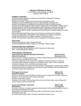 Resume of Norman S. Davis
                            5412 W Mercury Way Chandler, AZ. 85226
                                   Telephone: 602-819-0657

SUMMARY OVERVIEW:
Twenty plus years experience in project and construction management of wireless
telecommunication facilities.
Excellent oral, written, interpersonal communication and leadership skills
Possesses a strong understanding of land use, site acquisition, zoning and RF
Familiar with all aspects of engineering and construction related to wireless facilities.
Conduct and facilitate project activities, including project scope, cost estimates, budgets, bills of
materials, planning, scheduling, implementation, quality assurance, resources, procurement.
Strong business acumen, analytical, decision making, organizational and technical skills.
Consistently brought the design, engineering and implementation of wireless facilities in on time
and on budget
Well versed in Microsoft Project, Word, Excel, Primavera and Power Point software
Familiar with DragonWave, Harris/Farinon and Alcatel/Lucent microwave equipment.
Familiar with fiber optics, LTE, WiMAx in addition to cellular and PCS
Familiar with ClearVision (proprietary) project management and database software

EDUCATION:
Electronics Engineering, USAF, Keesler AFB, MS
Industrial Management, Oregon Institute of Technology, Portland Oregon

ASSOCIATIONS AND LEADERSHIP:
N.A.R.T.E Certified Senior Engineer with RF Endorsement in Microwave
PMP – Project Management Institute

PROFESSIONAL EXPERIEINCE:
Lead Construction Manager, Backhaul (Contractor)                          2010 to Present
Clearwire Sacramento                                                      Sacramento, CA.
Lead construction manager (contractor) in charge of implementing microwave backhaul for the
235 launch sites in the Sacramento market.
Team-lead responsible for the quality of the installation and the performance of each hop.
Coordinating efforts between construction and backhaul tower crews in order to install the
microwave antennas in the most efficient and timely manner.
Trained and certified in the design and implementation of DragonWave microwave radio systems.
Developed best practice processes required assuring proper installation and functionality of the
microwave systems upon deployment.

RF Engineer (Contractor)                                                       2009 to 2010
Global RF Solutions                                                            Chandler, AZ.
Short-term contract to perform RF/EME compliance tests on rooftop sites in order to determine
whether or not the site meets FCC emission standards.
Conduct on-site antenna audits.
Facilitated in the growth of the business to its current multi-million dollar a year contracts with
various wireless carriers across the US.

Construction Manager (Contractor)                                          2009 to 2009
WFI/Clearwire                                                              Las Vegas NV
Short-term contractor to directly manage the implementation of the projects assigned in order to
meet clients accelerated launch date.
Responsible for managing and supervising tower contractors and vendors assuring all
specifications were met.
As a direct result of these efforts, Clearwire launched the market on time
 