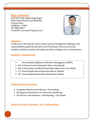 Objective
I endeavor to develop my self as a better person through the challenges and
responsibilities passed by the job. Good Coordinator between the team
members, initiative person and adopt myself according to new circumstances.
Academic Qualification
 Post Graduate Diploma In Business Management (LPU )
 M.C.A From Lovely Professional University Punjab
 B.C.A From Indra Gandhi National Open University, New Delhi
 12th
From Punjab School Education Board, Mohali
 10th
From Punjab School Education Board, Mohali
Technical Skill Summary
• Computer Hardware & Software , Networking
• Having Good Experience in Education Marketing
• Hr Services/ Recruitment / On Boarding / Hr Admin
Extra Curricular Activities and Achievement
Raju Sharma
H.N 6925, St.08, Maha Singh Nagar
Daba Lohara Road, Near Kashmira
Cement Store
Ludhiana - 141016
M- 98882-00237
E-mail ID: sharma00237@gmail.com
 