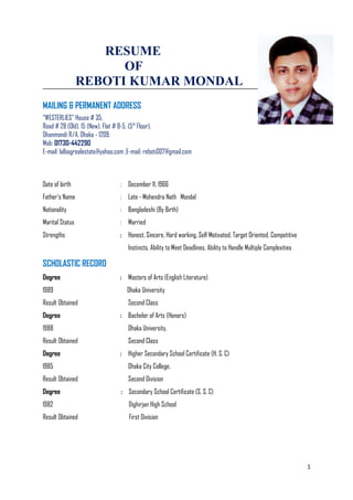 RESUME
OF
REBOTI KUMAR MONDAL
MAILING & PERMANENT ADDRESS
“WESTERLIES” House # 35,
Road # 28 (Old), 15 (New), Flat # B-5, (5th
Floor),
Dhanmondi R/A, Dhaka - 1209.
Mob: 01730-442290
E-mail: lalbagrealestate@yahoo.com ,E-mail: reboti007@gmail.com
Date of birth : December 11, 1966
Father’s Name : Late - Mohendra Nath Mondal
Nationality : Bangladeshi (By Birth)
Marital Status : Married
Strengths : Honest, Sincere, Hard working, Self Motivated, Target Oriented, Competitive
Instincts, Ability to Meet Deadlines, Ability to Handle Multiple Complexities
SCHOLASTIC RECORD
Degree : Masters of Arts (English Literature)
1989 Dhaka University
Result Obtained Second Class
Degree : Bachelor of Arts (Honors)
1988 Dhaka University.
Result Obtained Second Class
Degree : Higher Secondary School Certificate (H. S. C)
1985 Dhaka City College.
Result Obtained Second Division
Degree : Secondary School Certificate (S. S. C)
1982 Dighirjan High School
Result Obtained First Division
1
 