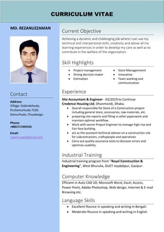 CURRICULUM VITAE
MD. REZANUZZAMAN
Contact
Address:
Village: Gobindohuda,
Po:Damurhuda-7220.
Damurhuda, Chuadanga.
Phone:
+8801717692592.
Email:
rupam.engr@gmail.com
Current Objective
Achieving a dynamic and challenging job where I can use my
technical and interpersonal skills, creativity and above all my
learning experiences in order to develop my care as well as to
contribute in the welfare of the organization.
Skill Highlights
• Project management
• Strong decision maker
• Estimation
• Store Managenment
• Innovative
• Team working and
communication
Experience
Site Accountant & Engineer - 02/2019 to Continue
Credence Housing Ltd, Dhanmondi, Dhaka.
• Overall responsible for Store of a Construction project
including general store, accessories, raw materials, etc.
• preparing site reports and filling in other paperwork and
maintain optimal workflow.
• Work with senior Project Engineer to manage high rise and
Fair-face building.
• act as the assistant technical adviser on a construction site
for subcontractors, craftspeople and operatives
• Carry out quality assurance tests to discover errors and
optimize usability.
Industrial Training
Industrial training program from “Royal Construction &
Engineering”, West Bhurulia, DUET-Joydebpur, Gazipur.
Computer Knowledge
Efficient in Auto CAD 2D, Microsoft Word, Excel, Access,
Power Point, Adobe Photoshop, Web design, Internet & E-mail
Browsing etc.
Language Skills
• Excellent flounce in speaking and writing in Bengali.
• Moderate flounce in speaking and writing in English.
 