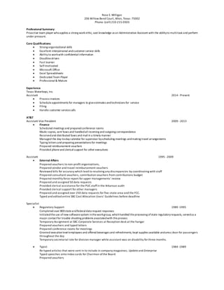 Rose E. Milligan
206 Willow Bend Court, Allen, Texas 75002
Phone: (cell) 210-215-0303
Professional Summary:
Proactive team player whoapplies a strong work ethic, vast knowledge as an Administrative Assistant with the abilityto multi-task and perform
under pressure.
Core Qualifications:
 Strong organizational skills
 Excellent interpersonal andcustomer service skills
 Ability to workwith confidentialinformation
 Deadlinedriven
 Fast learner
 Self-motivated
 Microsoft Office
 Excel Spreadsheets
 Dedicated Team Player
 Professional& Mature
Experience
Texas Waterboys, Inc.
Assistant 2014 -Present
 Process invoices
 Scheduleappointments for managers to giveestimates andtechnicians for service
 Filing
 Handle customer servicecalls
AT&T
Assistant-Vice President 2009 -2013
 Finance
Scheduled meetings and preparedconference rooms
Made copies, sent faxes and handledall incoming and outgoing correspondence
Receivedand distributed faxes and mail in a timely manner
Managed the day-to-day calendar for supervisor byscheduling meetings andmaking travel arrangements
Typing letters and preparing presentations for meetings
Prepared reimbursement vouchers
Provided phoneand clericalsupport for other executives
Assistant 1995 -2009
 External Affairs
Prepared vouchers to non-profit organizations,
Prepared vendor and travel reimbursement vouchers
Reviewed bills for accuracy which lead to resolving any discrepancies by coordinating with staff
Prepared consultant vouchers, contribution vouchers from contributions budget
Prepared monthly force report for upper managements’ review
Prepared and assigned 50 data requests
Provided clerical assistance for the PUC staffin the Arkansas audit
Provided clerical support for other managers
Prepared and assigned over 250 data requests for five-state area and the FCC.
Typed and edited entire SBC Cost Allocation Users’ Guidelines before deadline
Specialist
 Regulatory Support 1989 -1995
Completed over 800stateandfederaldata request responses
Initiatedtheuse ofnew softwaresystem intheworkgroup, whichhandled theprocessing ofstate regulatoryrequests, servedas a
major contactfor trouble shooting problems associatedwith this process
Temporary Assignment at SBC-Corporate Services at Reception desk at the hangar
Prepared vouchers and typed letters
Prepared conference rooms for meetings
Greeted executivelevelemployees and offered beverages and refreshments; kept supplies available andarea clean for passengers
throughout the day
Temporary secretarial role for division manager while assistant was on disability for three months.
 Typist 1984 -1989
Re-typed articles that were sent in to include in company magazines; Update and Enterprise
Typed speeches onto index cards for Chairman ofthe Board
Prepared vouchers
 