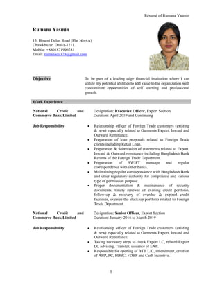 Résumé of Rumana Yasmin
1
Rumana Yasmin
13, Hoseni Dalan Road (Flat No-4A)
Chawkbazar, Dhaka-1211.
Mobile: +8801871996281
Email: rumanadu178@gmail.com
Objective To be part of a leading edge financial institution where I can
utilize my potential abilities to add value to the organization with
concomitant opportunities of self learning and professional
growth.
Work Experience
National Credit and
Commerce Bank Limited
Designation: Executive Officer, Export Section
Duration: April 2019 and Continuing
Job Responsibility • Relationship officer of Foreign Trade customers (existing
& new) especially related to Garments Export, Inward and
Outward Remittance.
• Preparation of loan proposals related to Foreign Trade
clients including Retail Loan.
• Preparation & Submission of statements related to Export,
Inward & Outward remittance including Bangladesh Bank
Returns of the Foreign Trade Department.
• Preparation of SWIFT message and regular
correspondence with other banks.
• Maintaining regular correspondence with Bangladesh Bank
and other regulatory authority for compliance and various
type of permission purpose.
• Proper documentation & maintenance of security
documents, timely renewal of existing credit portfolio,
follow-up & recovery of overdue & expired credit
facilities, oversee the stuck-up portfolio related to Foreign
Trade Department.
National Credit and
Commerce Bank Limited
Designation: Senior Officer, Export Section
Duration: January 2016 to March 2019
Job Responsibility • Relationship officer of Foreign Trade customers (existing
& new) especially related to Garments Export, Inward and
Outward Remittance.
• Taking necessary steps to check Export LC, related Export
LC advising, Transfer, issuance of EXP.
• Responsible for opening of BTB L/C, amendment, creation
of ABP, PC, FDBC, FDBP and Cash Incentive.
 
