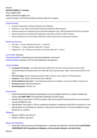 Resume
SACHIN KUMAR (I.T. Analyst)
Phone: 9868731065
Mailto: sachinkumar.ait@live.com
Current Company: TCS (Tata Consultancy Services) (Dec 2011-present)
______________________________________________________________________________________________________
Career Summary
 4.6 years of experience in software development and designing.
 Proficiency in Java, J2EE and frameworks like Spring and Bounce J2EE framework.
 Extensive experience in developing various web based applications using J2EE frameworks,PHP,CSS and JavaScript
 Extensive experience of developing IVR applications using VXML and Bounce J2EE Framework
 Strong interpersonal and communication skills with an ability to lead a team and keep them motivated.
Experience Summary
 TCS India - 3.5 years’ experience (Dec 2011 – April 2015)
 TCS Mexico – 1.3 years’ experience (April 2015 - Current)
 Walgreens Co., US – Working as Consultant for 4.25 years (May 2012 – Current)
Current Role: Developer
Role Responsibilities: Developing and maintaining application components.
Additional Details: Expertise in IVR and Web Applications Development.
Technical Skillset
 Languages/Technologies : Java,J2EE,JSP,Servlets,JDBC.Struts framework, Spring framework, Bounce J2EE
framework(Walgreens Proprietary),SQL,PHP,VXML,XML,CSS,Javascript,Jasper reports, Web Services (JAX-WS, JAX-
RPC).
 IVR Technologies: Natural Language Processing, VXML, Genesys, Avaya, Speech and DTMF grammars.
 Databases: Oracle, MySQL, Microsoft SQL Server, IBM DB2
 Distributed/Web Environments: Tomcat,Websphere,Genesys Voice Platform, Avaya Voice Platform, Wamp server
 Development tools: RAD,Eclipse,Netbeans
 Operating Systems: Windows, Unix
Achievements
 Project National Rural Employment developed by me during college selected for a software development
contest called IBM TGMC (The Great Mind Challenge) from Delhi region.
 Awarded On the spot award in TCS for creating a value add to project that saved person hours amounting to
savings of $20000 per year
 Awarded Best Team award in TCS for exceptional contribution in delivering critical IVR's to customer in a very
tight schedule, thus benefiting the customer in reducing their call volume by 11% which translated into huge
savings for our customer.
Affiliations
 Member of IEEE in year 2013-14
 Member of ACM in year 2015
Papers and Publications
 Paper titled “Optimising Inbound IVR Applications ” presented and published in NCCCS-2016(1st NATIONAL
CONFERENCE ON Computational Intelligence, Communication Network, and Smart Grid)
Resume
 