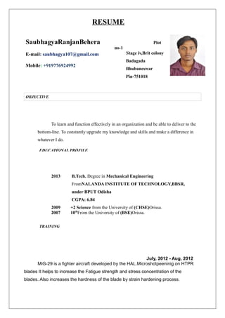 RESUME
Plot
no-1
Stage iv,Brit colony
Badagada
Bhubaneswar
Pin-751018
To learn and function effectively in an organization and be able to deliver to the
bottom-line. To constantly upgrade my knowledge and skills and make a difference in
whatever I do.
2013 B.Tech. Degree in Mechanical Engineering
FromNALANDA INSTITUTE OF TECHNOLOGY,BBSR,
under BPUT Odisha
CGPA: 6.84
2009 +2 Science from the University of (CHSE)Orissa.
2007 10th
From the University of (BSE)Orissa.
July, 2012 - Aug, 2012
MiG-29 is a fighter aircraft developed by the HAL.Microshotpeeninig on HTPR
blades It helps to increase the Fatigue strength and stress concentration of the
blades. Also increases the hardness of the blade by strain hardening process.
SaubhagyaRanjanBehera
E-mail: saubhagya107@gmail.com
Mobile: +919776924992
OBJECTIVE
EDUCATIONAL PROFILE
TRAINING
 