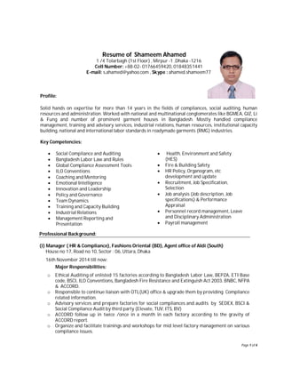 Page 1 of 4
Resume of Shameem Ahamed
1 /4 Tolarbagh (1st Floor) , Mirpur -1 ,Dhaka -1216
Cell Number: +88-02- 01766459420, 01848351441
E-mail: s.ahamed@yahoo.com , Skype : ahamed.shameem77
Profile:
Solid hands on expertise for more than 14 years in the fields of compliances, social auditing, human
resources and administration. Worked with national and multinational conglomerates like BGMEA, GIZ, Li
& Fung and number of prominent garment houses in Bangladesh. Mostly handled compliance
management, training and advisory services, industrial relations, human resources, institutional capacity
building, national and international labor standards in readymade garments (RMG) industries.
Key Competencies:
 Social Compliance and Auditing
 Bangladesh Labor Law and Rules
 Global Compliance Assessment Tools
 ILO Conventions
 Coaching and Mentoring
 Emotional Intelligence
 Innovation and Leadership
 Policy and Governance
 Team Dynamics
 Training and Capacity Building
 Industrial Relations
 Management Reporting and
Presentation
 Health, Environment and Safety
(HES)
 Fire & Building Safety
 HR Policy, Organogram, etc
development and update
 Recruitment, Job Specification,
Selection
 Job analysis (Job description, Job
specifications) & Performance
Appraisal
 Personnel record management, Leave
and Disciplinary Administration
 Payroll management
Professional Background:
(i) Manager ( HR & Compliance), Fashions Oriental (BD), Agent office of Aldi (South)
House no 17, Road no 10, Sector : 06, Uttara, Dhaka
16th November 2014 till now:
Major Responsibilities:
o Ethical Auditing of enlisted 15 factories according to Bangladesh Labor Law, BEPZA, ETI Base
code, BSCI, ILO Conventions, Bangladesh Fire Resistance and Extinguish Act 2003, BNBC, NFPA
& ACCORD.
o Responsible to continue liaison with OTL(UK) office & upgrade them by providing Compliance
related information.
o Advisory services and prepare factories for social compliances and audits by SEDEX, BSCI &
Social Compliance Audit by third party (Elevate, TUV, ITS, BV)
o ACCORD follow up in twice /once in a month in each factory according to the gravity of
ACCORD report.
o Organize and facilitate trainings and workshops for mid level factory management on various
compliance issues.
 