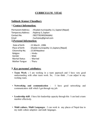 CURRICULUM VITAE
Subhash Kumar Chaudhary
1.Contact Information:
Permanent Address : Khadak municipality-11, Saptari(Nepal)
Temporary Address : Rajbiraj-5, Saptari
Contact No. : 9827782445(Mobile)
Email : Suchykey@gmail.com
2.Personal Information:
Date of birth : 21 March ,1986
Place of birth : khadak municipality-11,Saptary (Nepal)
Citizenship No. : 2138 Nepalese
Religion : Hindu
Gender : Male
Marital Status : Married
Mother Tongue : Tharu
3. Key personnel attributes:
? Team Work : I am working in a team approach and I have very good
understanding with other team work. So, I can think , I can adjust in any
working team.
? Networking and communication : I have good networking and
communication skill which I got through my job.
? Leadership skill : I have fair leadership capacity through this I can lead a team
member effectively.
? Multi culture, Multi Languages : I can work in any places of Nepal due to
my multi culture adaption and multi languages.
 