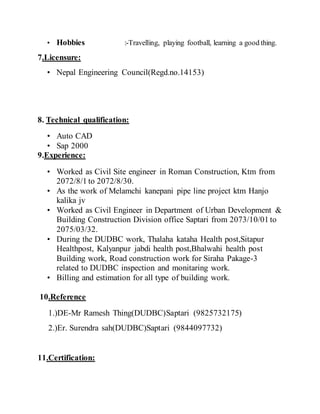 ? Hobbies :-Travelling, playing football, learning a good thing.
7.Licensure:
? Nepal Engineering Council(Regd.no.14153)
8. Technical qualification:
? Auto CAD
? Sap 2000
9.Experience:
? Worked as Civil Site engineer in Roman Construction, Ktm from
2072/8/1 to 2072/8/30.
? As the work of Melamchi kanepani pipe line project ktm Hanjo
kalika jv
? Worked as Civil Engineer in Department of Urban Development &
Building Construction Division office Saptari from 2073/10/01 to
2075/03/32.
? During the DUDBC work, Thalaha kataha Health post,Sitapur
Healthpost, Kalyanpur jabdi health post,Bhalwahi health post
Building work, Road construction work for Siraha Pakage-3
related to DUDBC inspection and monitaring work.
? Billing and estimation for all type of building work.
10.Reference
1.)DE-Mr Ramesh Thing(DUDBC)Saptari (9825732175)
2.)Er. Surendra sah(DUDBC)Saptari (9844097732)
11.Certification:
 