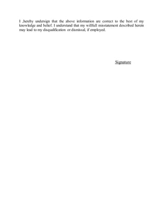 I ,hereby undersign that the above information are correct to the best of my
knowledge and belief. I understand that my willfull misstatement described herein
may lead to my disqualification or dismissal, if employed.
Signature
 