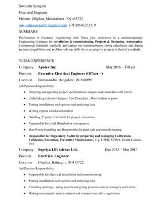 Suvendu Senapati
Electrical Engineer
Pirlotte, Chiplun, Maharashtra - IN 415722
Suvendusenapati01@gmail.com (+91)9503262219
SUMMARY
Professional in Electrical Engineering with Three year experience in a multidisciplinary
Engineering Company for installation & commissioning, Projects & Designing, Automation.
Understands industrial standards and carries out instrumentation sizing calculation and Strong
technical capabilities and problem solving skills for to accomplish projects in desired standards.
WORK EXPERIENCE
Company Apotex Inc. Mar 2016 – Till yet
Position Executive Electrical Engineer (Officer ii)
Location Bomasandra, Bangalore, IN 560099
Job Position Responsibility:
• Preparing and agreeing project specifications, budgets and timescales with clients
• Undertaking relevant Designs , Test Procedure , Modification in plant
• Testing installations and systems and analysing data
• Writing reports and documentation
• Handling 3rd
party Contractor for project executions.
• Responsible for Load Distribution management.
• Man Power Handling and Responsible for plant safe and smooth running.
• Responsible for Regulatory Audits by preparing and managing Calibration,
Validation, Execution, Preventive Maintenance.( E.g. USFD, MHRA, Health Canada,
Etc)
Company Supriya Life science Ltd. Dec 2013 – Mar 2016
Position Electrical Engineer
Location Chiplun, Ratnagiri, IN 415722
Job Position Responsibility:
• Responsible for electrical installation and commissioning
• Testing installations and systems and analysing data
• Attending meetings , wring reports and giving presentations to managers and clients
• Making sure projects meet electrical and construction safety regulations.
 