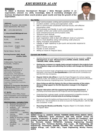 KHURSHEED ALAM
Objective
To obtain a Business Development Manager / Sales Manager position in an
organization, wherein my skills, knowledge, Sales & marketing strategies and
business Development Ideas would produce good results and help the growth of the
organization.
Address:
Shabia 10, Musafah, ABU DHABI.
Vision Apartments. Flat #210
: :+971-050-5873476
:khursheed1986@gmail.com
Personal Data:
D.O.B. : 03-06-1986
Nationality : Indian
Lang. Known : English, Hindi,
Arabic
Marital Status: Married
Driving license: UAE, Saudi
Arabia, India
Strengths:
Collaborative, Team Spirit,
Punctuality, Initiative.
Certification:
MBA, with specialization in
Marketing Management &
Information Technology
Management, International
Institute For Special Education
Lucknow, India, 2007
BCOM, (Marketing), Lucknow
Christian College Lucknow.
(Lucknow University) Lucknow,
India, 2005.
Diploma in Computer Hardware
& Networking (Indian Institute of
Networking), Lucknow, India.
I.T Skills:
Proficient in M.S Office, Power
Point Presentation and exchange of
online interface data via internet
services
PROFESSIONAL CAPABILITIES:
 Business Development
 Projects Management
 Analysis of paradigm
management
 Communication Skills
 Leadership qualities,
training tasks and
Orientation
 Ability to prioritize multiple
function and task and
manage work time
efficiently
 Excellent in Analytical
Skills
Key Skills:
 Good communication, writing and customer service skills.
 Excellent problem solving and organization skills.
 Able to communicate complicated technical issues, with effective
presentation skills.
 Self-motivated and flexible to work with negligible supervision.
 Excellent written and verbal communication skills.
 Good interpersonal and communication skills.
 Tenacious work attitude.
 Able to work as a team member.
 Good negotiation skills to deal with different kinds of customers.
 Able to meet deadlines along with working under pressure.
 Highly innovative and proactive.
 Capable of agile cogitating to give quick and accurate response to
questions.
 Able to handle varied tasks.
 Flexible to work anytime.
 Willing to travel on frequent basis.
Current Job Profile:
 Handling Equipment and Project & Equipment Enquiries for key accounts in Oil &
GAS Segment as well EPC Contractors (ADNOC, GASCO, ZADCO, ADCO,
TAKREER, ENOC, ADMA, ADGAS) .
 Visiting key customer on regular basis and get involved in the projects from
the budgetary stage and submitting the tenders with Design and Estimation
Teams.
 Ensuring all product range is Registered and pre-Qualified with all OIL& Gas Vendor
Data Base. And ensure the Pre-Qualification is done with all EPC Contractors as
well the Oil & Gas Companies.
 Regular Visit to site offices to meet the Project Managers for various ongoing
projects in UAE and follow up on the enquiries and offers in the local and Overseas
offices like Samsung Engineering Korea , Hyundai Korea Etc .
 Close follow up with the Factory for the on time execution of the orders.
And providing support to the Site Operation manager in the Regional
Projects.
 Regular interaction with the engineering & Estimation Department &
providing all technical inputs for the Project as well the Equipment Enquiries.
 Understand Key customer needs, market requirements & competitive trends to
implement growth-oriented sales & marketing strategies.
 Ensuring all Legal Formalities and Requirement for the Region are Met and advising
PRO for any new formalities to be done to ensure the Pre-Qualification with the Oil&
Gas Companies in UAE.
 Reporting the Weekly and Monthly Progress Report to the Sales Director
on regular Basis
Key Customer:
ADNOC Group i.e. (GASCO, ADGAS, TAKREER ADMA-OPCO, ZADCO, ADCO,
FERTIL, BOROUGE,) Qatar petroleum, RAS GAS, OOCEP (Oman Oil
Company Exploration & product LLC, KOC (Kuwait Oil Company), Gulf
Drilling International and Qatar Gas, NPCC, China Petroleum E&C J Ray
Mac Dermott, Dodsal, PETROFAC, Samsung Engineering, Hyundai
Engineering, CCC, Technicas Ruindas, Punj LLyod, SK Engineering, GS
Engineering, Technimont, SAIPEM, TECHNIP, JGC Corporation, TECHNIP,
Dolphin Energy, L&T, CH2M HILL, Topaz Engineering, Worley Pasron,
KENTZ
 