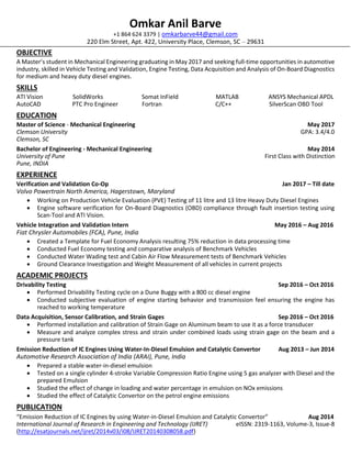 Omkar Anil Barve
+1 864 624 3379 | omkarbarve44@gmail.com
220 Elm Street, Apt. 422, University Place, Clemson, SC – 29631
OBJECTIVE
A Master’s student in Mechanical Engineering graduating in May 2017 and seeking full-time opportunities in automotive
industry, skilled in Vehicle Testing and Validation, Engine Testing, Data Acquisition and Analysis of On-Board Diagnostics
for medium and heavy duty diesel engines.
SKILLS
ATI Vision SolidWorks Somat InField MATLAB ANSYS Mechanical APDL
AutoCAD PTC Pro Engineer Fortran C/C++ SilverScan OBD Tool
EDUCATION
Master of Science - Mechanical Engineering May 2017
Clemson University GPA: 3.4/4.0
Clemson, SC
Bachelor of Engineering - Mechanical Engineering May 2014
University of Pune First Class with Distinction
Pune, INDIA
EXPERIENCE
Verification and Validation Co-Op Jan 2017 – Till date
Volvo Powertrain North America, Hagerstown, Maryland
 Working on Production Vehicle Evaluation (PVE) Testing of 11 litre and 13 litre Heavy Duty Diesel Engines
 Engine software verification for On-Board Diagnostics (OBD) compliance through fault insertion testing using
Scan-Tool and ATI Vision.
Vehicle Integration and Validation Intern May 2016 – Aug 2016
Fiat Chrysler Automobiles (FCA), Pune, India
 Created a Template for Fuel Economy Analysis resulting 75% reduction in data processing time
 Conducted Fuel Economy testing and comparative analysis of Benchmark Vehicles
 Conducted Water Wading test and Cabin Air Flow Measurement tests of Benchmark Vehicles
 Ground Clearance Investigation and Weight Measurement of all vehicles in current projects
ACADEMIC PROJECTS
Drivability Testing Sep 2016 – Oct 2016
 Performed Drivability Testing cycle on a Dune Buggy with a 800 cc diesel engine
 Conducted subjective evaluation of engine starting behavior and transmission feel ensuring the engine has
reached to working temperature
Data Acquisition, Sensor Calibration, and Strain Gages Sep 2016 – Oct 2016
 Performed installation and calibration of Strain Gage on Aluminum beam to use it as a force transducer
 Measure and analyze complex stress and strain under combined loads using strain gage on the beam and a
pressure tank
Emission Reduction of IC Engines Using Water-In-Diesel Emulsion and Catalytic Convertor Aug 2013 – Jun 2014
Automotive Research Association of India (ARAI), Pune, India
 Prepared a stable water-in-diesel emulsion
 Tested on a single cylinder 4-stroke Variable Compression Ratio Engine using 5 gas analyzer with Diesel and the
prepared Emulsion
 Studied the effect of change in loading and water percentage in emulsion on NOx emissions
 Studied the effect of Catalytic Convertor on the petrol engine emissions
PUBLICATION
“Emission Reduction of IC Engines by using Water-in-Diesel Emulsion and Catalytic Convertor” Aug 2014
International Journal of Research in Engineering and Technology (IJRET) eISSN: 2319-1163, Volume-3, Issue-8
(http://esatjournals.net/ijret/2014v03/i08/IJRET20140308058.pdf)
 