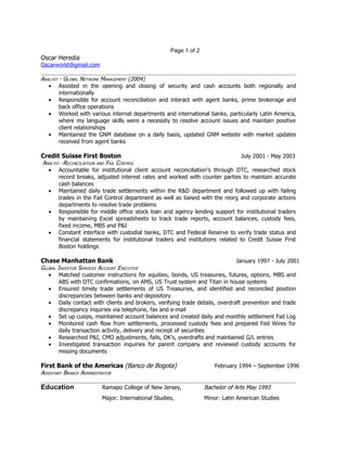 Page 1 of 2
Oscar Heredia
Oscarworld@gmail.com

ANALYST - GLOBAL NETWORK MANAGEMENT (2004)
   • Assisted in the opening and closing of security and cash accounts both regionally and
        internationally
   • Responsible for account reconciliation and interact with agent banks, prime brokerage and
        back office operations
   • Worked with various internal departments and international banks, particularly Latin America,
        where my language skills were a necessity to resolve account issues and maintain positive
        client relationships
   • Maintained the GNM database on a daily basis, updated GNM website with market updates
        received from agent banks

Credit Suisse First Boston                                                      July 2001 - May 2003
ANALYST -RECONCILIATION AND FAIL CONTROL
  • Accountable for institutional client account reconciliation’s through DTC, researched stock
       record breaks, adjusted interest rates and worked with counter parties to maintain accurate
       cash balances
  • Maintained daily trade settlements within the R&D department and followed up with failing
       trades in the Fail Control department as well as liaised with the reorg and corporate actions
       departments to resolve trade problems
  • Responsible for middle office stock loan and agency lending support for institutional traders
       by maintaining Excel spreadsheets to track trade reports, account balances, custody fees,
       fixed income, MBS and P&I
  • Constant interface with custodial banks, DTC and Federal Reserve to verify trade status and
       financial statements for institutional traders and institutions related to Credit Suisse First
       Boston holdings

Chase Manhattan Bank                                                         January 1997 - July 2001
GLOBAL INVESTOR SERVICES ACCOUNT EXECUTIVE
   • Matched customer instructions for equities, bonds, US treasuries, futures, options, MBS and
        ABS with DTC confirmations, on AMS, US Trust system and Titan in house systems
   • Ensured timely trade settlements of US Treasuries, and identified and reconciled position
        discrepancies between banks and depository
   • Daily contact with clients and brokers, verifying trade details, overdraft prevention and trade
        discrepancy inquiries via telephone, fax and e-mail
   • Set up cusips, maintained account balances and created daily and monthly settlement Fail Log
   • Monitored cash flow from settlements, processed custody fees and prepared Fed Wires for
        daily transaction activity, delivery and receipt of securities
   • Researched P&I, CMO adjustments, fails, DK’s, overdrafts and maintained G/L entries
   • Investigated transaction inquiries for parent company and reviewed custody accounts for
        missing documents

First Bank of the Americas (Banco de Bogota)                           February 1994 – September 1996
ASSISTANT BRANCH ADMINISTRATOR

Education                 Ramapo College of New Jersey,            Bachelor of Arts May 1993
                          Major: International Studies,            Minor: Latin American Studies
 