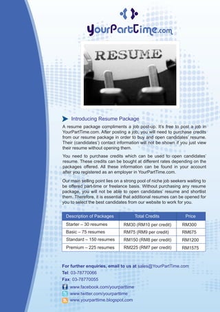 Introducing Resume Package
A resume package compliments a job post-up. It’s free to post a job in
YourPartTime.com. After posting a job, you will need to purchase credits
from our resume package in order to buy and open candidates’ resume.
Their (candidates’) contact information will not be shown if you just view
their resume without opening them.
You need to purchase credits which can be used to open candidates’
resume. These credits can be bought at different rates depending on the
packages offered. All these information can be found in your account
after you registered as an employer in YourPartTime.com.
Our main selling point lies on a strong pool of niche job seekers waiting to
be offered part-time or freelance basis. Without purchasing any resume
package, you will not be able to open candidates’ resume and shortlist
them. Therefore, it is essential that additional resumes can be opened for
you to select the best candidates from our website to work for you.


 Description of Packages              Total Credits              Price
 Starter – 30 resumes           RM30 (RM10 per credit)         RM300
 Basic – 75 resumes             RM75 (RM9 per credit)          RM675
  Standard – 150 resumes        RM150 (RM8 per credit)         RM1200
  Premium – 225 resumes         RM225 (RM7 per credit)         RM1575



For further enquiries, email to us at sales@YourPartTime.com
Tel: 03-78770066
Fax: 03-78770055
    www.facebook.com/yourparttime
    www.twitter.com/yourparttime
    www.yourparttime.blogspot.com
 