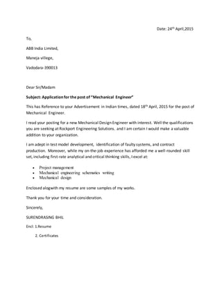 Date: 24th April,2015
To,
ABB India Limited,
Maneja villege,
Vadodara-390013
Dear Sir/Madam
Subject: Application for the post of “Mechanical Engineer”
This has Reference to your Advertisement in Indian times, dated 18th April, 2015 for the post of
Mechanical Engineer.
I read your posting for a new Mechanical Design Engineer with interest. Well the qualifications
you are seeking at Rockport Engineering Solutions. and I am certain I would make a valuable
addition to your organization.
I am adept in test model development, identification of faulty systems, and contract
production. Moreover, while my on-the-job experience has afforded me a well-rounded skill
set, including first-rate analytical and critical thinking skills, I excel at:
 Project management
 Mechanical engineering schematics writing
 Mechanical design
Enclosed alogwith my resume are some samples of my works.
Thank you for your time and consideration.
Sincerely,
SURENDRASING BHIL
Encl: 1.Resume
2. Certificates
 