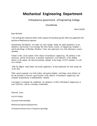 Mechanical Engineering Department
Vishwakarma government of Engineering College,
Chandkheda
March 20,2015
Dear Mr.Patel
I Am writing this reference letter at the request of Surendrasing bhil, Who has applied for the
position of Mechanical engineer.
Surendrasing Devulapally was under my close tutelage during his under-graduation in our
institution and because I was teaching him three theory courses- in Engineering Graphics I
and II and Design of Machine Members. I have also supervised two of his laboratory courses
spanning .
I found in him a keen student of the subject of mechanical engineering. His alertness in the
classroom, and his involvement in practical experiments were indicative of his abiding
interest in the subject. He showed particular aptitude in the design of CNC machines as well
as in robotics.
With his diligent study habits and steady application, he had maintained his rank among the
in his class
.
With a good command over both written and spoken English, and being a keen debater, he
has the potential to become a good teacher of the subjects of mechanical engineering and
computer programming to undergraduate students.
I am happy to commend his candidature for admission to MS in Mechanical Engineering in
your University, and for a teaching assistantship.
Sincerely yours,
Prof.R P VYASA
Associate Professor(HOD),
Mechanical engineeringDeparment,
VishwakarmaGovernment of EngineeringCollege.
 