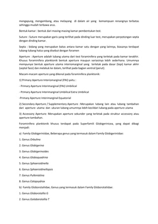 mengapung, mengambang, atau melayang di dalam air yang kemampuan renangnya terbatas
sehingga mudah terbawa arus.
Bentuk kamar : bentuk dari masing-masing kamar pembentukan test.
Suture : Suture merupakan garis yang terlihat pada dinding luar test, merupakan perpotongan septa
dengan dinding kamar.
Septa : bidang yang merupakan batas antara kamar satu dengan yang lainnya, biasanya terdapat
lubang-lubang halus yang disebut dengan foramen
Aperture : Aperture adalah lubang utama dari test foraminifera yang terletak pada kamar terakhir.
Khusus foraminifera planktonik bentuk aperture maupun variasinya lebih sederhana. Umumnya
mempunyai bentuk aperture utama interiomarginal yang terletak pada dasar (tepi) kamar akhir
(septal face) dan melekuk ke dalam, terlihat pada bagian ventral (perut).
Macam-macam aperture yang dikenal pada foraminifera planktonik:
1) Primary Aperture Interiomarginal (PAI) yaitu :
- Primary Aperture Interimarginal (PAI) Umbilical
- Primary Aperture Interimarginal Umbilical Extra Umbilical
-Primary Aperture Interimarginal Equatorial
2) Secondary Aperture / Supplementary Aperture : Merupakan lubang lain atau lubang tambahan
dari aperture utama dan ukuran lubang umumnya lebih kecildari lubang pada aperture utama
3) Accessory Aperture: Merupakan aperture sekunder yang terletak pada struktur accessory atau
aperture tambahan.
Foraminifera planktonik khusus terdapat pada Superfamili Globigerinicea, yang dapat dibagi
menjadi:
a) Family Globigeriniidae, Beberapa genus yang termasuk dalam Family Globigeriniidae:
1. Genus Orbulina
2. Genus Globigerina
3. Genus Globigerinoides
4. Genus Globoquadrina
5. Genus Sphaeroidinella
6. Genus Sphaeroidinellopsis
7. Genus Pulleniatina
8. Genus Catapsydrax
b) Family Globorotaliidae, Genus yang termasuk dalam Family Globorotaliidae:
1. Genus Globorotallia G
2. Genus Goloborotallia T
 