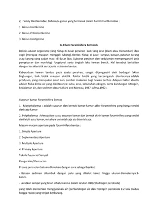 c) Family Hantkeniidae, Beberapa genus yang termasuk dalam Family Hantkeniidae :
1. Genus Hantkenina
2. Genus Cribohantkenina
3. Genus Hastigerina
6. Filum Foraminifera Bentonik
Bentos adalah organisme yang hidup di dasar perairan baik yang sesil (diam atau menambat) dan
vagil (merayap maupun menggali lubang). Bentos hidup di pasir, lumpur, batuan, patahan karang
atau karang yang sudah mati di dasar laut. Substrat perairan dan kedalaman mempengaruhi pola
penyebaran dan morfologi fungsional serta tingkah laku hewan bentik. Hal tersebut berkaitan
dengan karakteristik serta jenis makanan bentos.
Keberadaan hewan bentos pada suatu perairan, sangat dipengaruhi oleh berbagai faktor
lingkungan, baik biotik maupun abiotik. Faktor biotik yang berpengaruh diantaranya adalah
produsen, yang merupakan salah satu sumber makanan bagi hewan bentos. Adapun faktor abiotik
adalah fisika-kimia air yang diantaranya: suhu, arus, kebutuhan oksigen, serta kandungan nitrogen,
kedalaman air, dan sedimen dasar (Allard and Moreau, 1987; APHA,1992).
Susunan kamar Foraminifera Bentos
1. Monothalamus : adalah susunan dan bentuk kamar-kamar akhir foraminifera yang hanya terdiri
dari satu kamar
2. Polythalamus : Merupakan suatu susunan kamar dan bentuk akhir kamar foraminifera yang terdiri
dari lebih satu kamar, misalnya uniserial saja ata biserial saja.
Macam-macam aperture pada foraminifera bentos :
1. Simple Aperture
2. Suplementary Aperture
3. Multiple Aperture
4. Primary Aperture
Teknik Preparasi Sampel
Penguraian/ Pencucian
Proses pencucian batuan dilakukan dengan cara sebagai berikut:
- Batuan sedimen ditumbuk dengan palu yang dibalut karet hingga ukuran diameternya 3-
6 mm.
- Larutkan sampel yang telah dihaluskan ke dalam larutan H2O2 (hidrogen peroksida)
yang telah diencerkan menggunakan air (perbandingan air dan hidrogen peroksida 1:2 lalu diaduk
hingga reaksi yang terjadi berkurang.
 