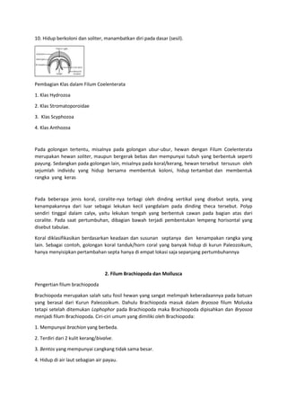 10. Hidup berkoloni dan soliter, manambatkan diri pada dasar (sesil).
Pembagian Klas dalam Filum Coelenterata
1. Klas Hydrozoa
2. Klas Stromatoporoidae
3. Klas Scyphozoa
4. Klas Anthozoa
Pada golongan tertentu, misalnya pada golongan ubur-ubur, hewan dengan Filum Coelenterata
merupakan hewan soliter, maupun bergerak bebas dan mempunyai tubuh yang berbentuk seperti
payung. Sedangkan pada golongan lain, misalnya pada koral/kerang, hewan tersebut tersusun oleh
sejumlah individu yang hidup bersama membentuk koloni, hidup tertambat dan membentuk
rangka yang keras
Pada beberapa jenis koral, coralite-nya terbagi oleh dinding vertikal yang disebut septa, yang
kenampakannya dari luar sebagai lekukan kecil yangdalam pada dinding theca tersebut. Polyp
sendiri tinggal dalam calyx, yaitu lekukan tengah yang berbentuk cawan pada bagian atas dari
coralite. Pada saat pertumbuhan, dibagian bawah terjadi pembentukan lempeng horisontal yang
disebut tabulae.
Koral diklasifikasikan berdasarkan keadaan dan susunan septanya dan kenampakan rangka yang
lain. Sebagai contoh, golongan koral tanduk/horn coral yang banyak hidup di kurun Paleozoikum,
hanya menyisipkan pertambahan septa hanya di empat lokasi saja sepanjang pertumbuhannya
2. Filum Brachiopoda dan Mollusca
Pengertian filum brachiopoda
Brachiopoda merupakan salah satu fosil hewan yang sangat melimpah keberadaannya pada batuan
yang berasal dari Kurun Paleozoikum. Dahulu Brachiopoda masuk dalam Bryosoa filum Moluska
tetapi setelah ditemukan Lophophor pada Brachiopoda maka Brachiopoda dipisahkan dan Bryosoa
menjadi filum Brachiopoda. Ciri-ciri umum yang dimiliki oleh Brachiopoda:
1. Mempunyai brachion yang berbeda.
2. Terdiri dari 2 kulit kerang/bivalve.
3. Bentos yang mempunyai cangkang tidak sama besar.
4. Hidup di air laut sebagian air payau.
 