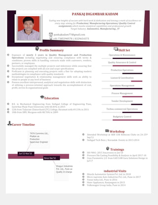 Profile Summary Skill Set
Exposure of nearly 3 years in Quality Management and Production
Operations including negotiating and ensuring compliance with terms &
conditions; proven skills in handling contracts made with customers, vendors,
partners, or employees
Successfully managed the multiple projects and milestones while ensuring that
the projects are complied with all cost and scope specifications
Proficient in planning and executing projects with a flair for adopting modern
methodologies in compliance with quality standards
Exceptional negotiation & relationship management skills with an ability to
relate to people at any level of business
Possess excellent interpersonal, analytical and negotiation skills with distinction
of utilizing a process-oriented approach towards the accomplishment of cost,
profit, service & organizational goals
Operations & Maintenance
Quality Assurance & Control
Production Operations
Liaison & Coordination
Operations Management
Process Management
Vendor Development
Techno-commercial Operations
Budgetary Control
Education
B.E. in Mechanical Engineering from Sinhgad College of Engineering Pune,
Savitribai Phule Pune University with 68.46% in 2015
12th from Tuljaram Chaturchand (TC) College, Baramati with 69.33% in 2011
10th from SMV, Morgaon with 88.76% in 2009
Career Timeline
PANKAJ DIGAMBAR KADAM
Scaling new heights of success with hard work & dedication and leaving a mark of excellence on
every step; aiming for Production/ Manufacturing Operations/ Quality Control
assignments which involve analytical capabilities and professional growth
Target Industry: Automotive, Manufacturing , IT
pankajkadam77@gmail.com
+91 7385390578 / 8329654373
TATA Cummins Ltd.,
Phaltan as
Production
Supervisor Engineer
Shagun Industries
Pvt. Ltd., Pune as
Quality In-charge
Jun’15-Nov’16
Since Dec’16
Workshop
Attended Workshop at SKN COE Robocon Clubs on 24-25th
Sep’11
Sinhgad Tech Buzz / Karandak Events in 2013-2014
Trainings
ISO 9001: 2015 Awareness in Jan’18
Pressure Die Casting Feasibility & Analysis in April 2017-18
Creo Parametric 2.0 from CAD CAM Guru Solutions Design in
Jul’17
Industrial Visits
Hitachi Automotive System Pvt. Ltd. in 2018
Micro supreme Auto Industries Pvt. Ltd., Pune in 2017
Vanaz India Ltd., Pune in 2016
Haier Appliances, Ranjangaon in 2015
Volkswagen Group India, Pune in 2014
 