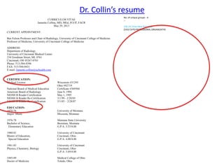 Dr. Collin’s resume
CURRICULUM VITAE
Jannette Collins, MD, MEd, FCCP, FACR
May 29, 2013
CURRENT APPOINTMENT:
Ben Felson Professor and Chair of Radiology, University of Cincinnati College of Medicine
Professor of Medicine, University of Cincinnati College of Medicine
ADDRESS:
Department of Radiology
University of Cincinnati Medical Center
234 Goodman Street, ML 0761
Cincinnati, OH 45267-0761
Phone: 513-584-4396
FAX: 513-584-0431
E-mail: Jannette.collins@uchealth.com
CERTIFICATION:
Medical License Wisconsin #31295
Ohio #92719
National Board of Medical Education Certificate #369504
American Board of Radiology June 8, 1994
NIOSH B Reader Certification May 1, 1995
NIOSH B Reader Re-Certification 3/1/99 - 2/28/03
NIOSH B Reader Re-Certification 3/1/03 – 2/28/07
EDUCATION:
1975-76 University of Montana
Major: Music Missoula, Montana
1976-78 Montana State University
Bachelor of Science, Bozeman, Montana
Elementary Education G.P.A. 3.53/4.00
1980-81 University of Cincinnati
Master of Education, Cincinnati, Ohio
Special Education G.P.A. 4.00/4.00
1981-83 University of Cincinnati
Physics, Chemistry, Biology Cincinnati, Ohio
G.P.A. 3.69/4.00
1985-89 Medical College of Ohio
Doctor of Medicine Toledo, Ohio
No. of unique groups - 4
--
100.24.Times New Roman.0
[5432 5470 PROFESSIONAL ORGANIZATIO
 