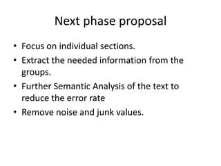 Next phase proposal
• Focus on individual sections.
• Extract the needed information from the
groups.
• Further Semantic Analysis of the text to
reduce the error rate
• Remove noise and junk values.
 