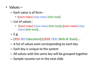 • Values –
– Each value is of form -
• ([start index] [stop index] [title text])
– List of values -
• ([start index] [stop index] [title text]), ([start index] [stop
index] [title text]) …
– E.g.
– (353 362 Education) (1918 1931 Skills & Tools) …
– A list of values exist corresponding to each key
– Each key is unique to the system
– All values with the same key will be grouped together
– Sample resume run in the next slide
 