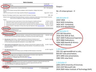 AKRITA AGARWAL
521 W MLK Dr Unit A1 513-652-7687
Cincinnati 45220 Ohio USA agarwaat@mail.uc.edu
EDUCATION
Masters of Science, Computer Science, University of Cincinnati 2013 – 2015 (expected)
GPA: 3.91/4.00
Relevant courses: Machine Learning, Artificial Intelligence, Pattern Recognition, Intelligent Data Analysis
Projects:
Detect the facial key points on face images using Neural Networks view presentation August 2013 – present
Bachelor of Technology, Computer Science, Jaypee Institute of Information Technology 2009 – 2013
Relevant courses: Data Mining & Information Retrieval, E-commerce, Introduction to Data Science, Human Computer Interaction,
Data structures and algorithms, Problem Solving and Research Methodologies
Projects:
Dance posture correction system based on Human Action Recognition using Microsoft Kinect Jun 2012- Jun 2013
SPAM filter for SMS on phones with supervised learning using Naïve Bayesian Classifier Jan 2012 – Aug 2012
Recommender systems for social networks based on supervised content and collaborative filtering July 2011 - Dec 2012
Rainfall estimation in India based on 150 years data using Linear Regression model view presentation Jan 2011- Jun2011
SKILLS & TOOLS
Languages: C, C++, Java, Python2.7-3.3, R
Tools: Microsoft Visual Studio, MATLAB, R studio
PROFESSIONAL EXPERIENCE
University of Cincinnati, UCIT, Application Developer – working with Java and Play Framework to build Nov 2013 – present
an online network of professionals called ‘Eprofessional’ at University of Cincinnati, Office of Research.
Microsoft India, Student Partner - Developed applications for Windows 8, Windows phone 7, Sep 2012 – Sep 2013
designed the website for the Delhi region, conducted the MS Dreamspark Yatra and took sessions
on Cloud Computing, phone application development in many colleges of Delhi.
Indian Institute of Technology Delhi, Research Intern - Worked on real-time action recognition for office Jun 2012 – Aug 2013
environment (typing, reading, etc.), modelled by Support Vector Machines. The activities were recorded
using Microsoft Kinect.
KPC, Noida India, Software Intern, Jun 2010 – Aug 2010
Live website development and training on asp.net, Silverlight and XNA framework in Visual Studio
PUBLICATIONS
WebTrovert: An AutoSuggest Search and Suggestions Implementing Recommendation System Algorithms,
Book Title: Advances in Computer Science, Engineering & Applications
Publisher: Springer Berlin / Heidelberg, ISBN: 978-3-642-30156-8, view here
AWARDS & HONORS
Won IUnlockJoy & IUnlockJoy2, Windows phone application development competitions organized by Microsoft, 2012
Won MeetMyApp Windows 8 application development competition organized by Microsoft, 2012
ACM Brand Ambassador, JIIT ACM Student Chapter 2011-12
INTERESTS
Playing Piano Open source coding (Github) Learning Languages
Output –
No. of unique groups – 4
--
100.20.Calibri.0
[2937 2954 ,
3414 3424 IUnlockJoy,
3426 3437 IUnlockJoy,
3524 3533 MeetMyApp]
100.24.Calibri.9
[353 362 Education,
1918 1931 Skills & Tool,
2027 2049 Professional Experienc,
3074 3086 Publications,
3394 3409 Awards & Honors,
3665 3673 Interest]
1.20.Calibri.2
[331 351 agarwaat@mail.uc.edu,
820 837 view presentation,
1873 1890 view presentation,
3382 3391 view here]
1.20.Calibri.0
[2051 2074 University of Cincinnat,
2323 2337 Microsoft Indi,
2634 2669 Indian Institute of Technology Delh]
 