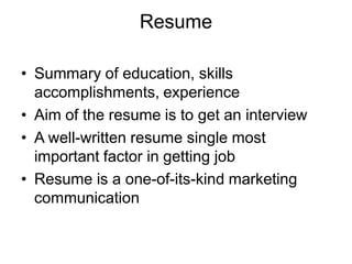 Resume
• Summary of education, skills
accomplishments, experience
• Aim of the resume is to get an interview
• A well-written resume single most
important factor in getting job
• Resume is a one-of-its-kind marketing
communication
 