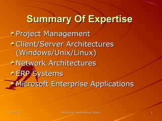01/27/1501/27/15 Patrick Lutz, Amherstburg, OntarioPatrick Lutz, Amherstburg, Ontario 33
Summary Of ExpertiseSummary Of Expertise
Project ManagementProject Management
Client/Server ArchitecturesClient/Server Architectures
(Windows/Unix/Linux)(Windows/Unix/Linux)
Network ArchitecturesNetwork Architectures
ERP SystemsERP Systems
Microsoft Enterprise ApplicationsMicrosoft Enterprise Applications
 