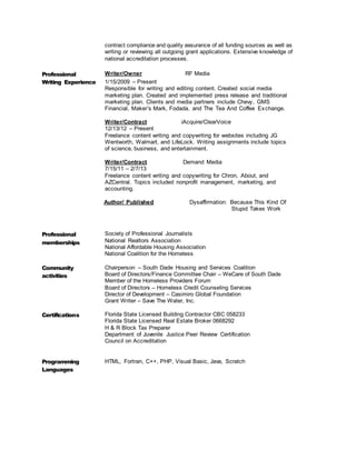 contract compliance and quality assurance of all funding sources as well as
writing or reviewing all outgoing grant applications. Extensive knowledge of
national accreditation processes.
Professional
Writing Experience
Writer/Owner RF Media
1/15/2009 – Present
Responsible for writing and editing content. Created social media
marketing plan. Created and implemented press release and traditional
marketing plan. Clients and media partners include Chevy, GMS
Financial, Maker’s Mark, Fodada, and The Tea And Coffee Exchange.
Writer/Contract iAcquire/ClearVoice
12/13/12 – Present
Freelance content writing and copywriting for websites including JG
Wentworth, Walmart, and LifeLock. Writing assignments include topics
of science, business, and entertainment.
Writer/Contract Demand Media
7/15/11 – 2/7/13
Freelance content writing and copywriting for Chron, About, and
AZCentral. Topics included nonprofit management, marketing, and
accounting.
Author/ Published Dysaffirmation: Because This Kind Of
Stupid Takes Work
Professional
memberships
Society of Professional Journalists
National Realtors Association
National Affordable Housing Association
National Coalition for the Homeless
Community
activities
Chairperson – South Dade Housing and Services Coalition
Board of Directors/Finance Committee Chair – WeCare of South Dade
Member of the Homeless Providers Forum
Board of Directors – Homeless Credit Counseling Services
Director of Development – Casimiro Global Foundation
Grant Writer – Save The Water, Inc.
Certifications Florida State Licensed Building Contractor CBC 058233
Florida State Licensed Real Estate Broker 0668292
H & R Block Tax Preparer
Department of Juvenile Justice Peer Review Certification
Council on Accreditation
Programming
Languages
HTML, Fortran, C++, PHP, Visual Basic, Java, Scratch
 