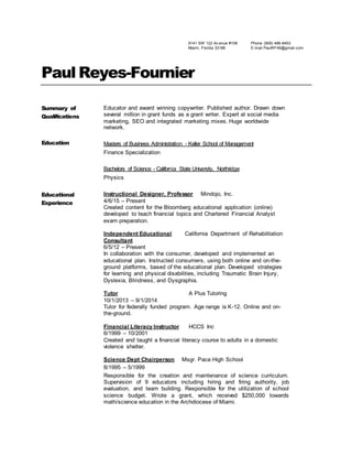 9141 SW 122 Av enue #106
Miami, Florida 33186
Phone (909) 486-8453
E-mail PaulRF46@gmail.com
Paul Reyes-Fournier
Summary of
Qualifications
Educator and award winning copywriter. Published author. Drawn down
several million in grant funds as a grant writer. Expert at social media
marketing, SEO and integrated marketing mixes. Huge worldwide
network.
Education Masters of Business Administration - Keller School of Management
Finance Specialization
Bachelors of Science - California State University, Northridge
Physics
Educational
Experience
Instructional Designer, Professor Mindojo, Inc.
4/6/15 – Present
Created content for the Bloomberg educational application (online)
developed to teach financial topics and Chartered Financial Analyst
exam preparation.
Independent Educational California Department of Rehabilitation
Consultant
6/5/12 – Present
In collaboration with the consumer, developed and implemented an
educational plan. Instructed consumers, using both online and on-the-
ground platforms, based of the educational plan. Developed strategies
for learning and physical disabilities, including Traumatic Brain Injury,
Dyslexia, Blindness, and Dysgraphia.
Tutor A Plus Tutoring
10/1/2013 – 9/1/2014
Tutor for federally funded program. Age range is K-12. Online and on-
the-ground.
Financial Literacy Instructor HCCS Inc
6/1999 – 10/2001
Created and taught a financial literacy course to adults in a domestic
violence shelter.
Science Dept Chairperson Msgr. Pace High School
8/1995 – 5/1999
Responsible for the creation and maintenance of science curriculum.
Supervision of 9 educators including hiring and firing authority, job
evaluation, and team building. Responsible for the utilization of school
science budget. Wrote a grant, which received $250,000 towards
math/science education in the Archdiocese of Miami.
 