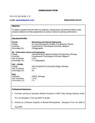 CURRICULUM VITAE


PAVAN KUMAR T.N

e-mail : pavan.tn@ g ma il.c o m                                          Mobile:9 0 0 8 1 6 6 2 5 2


  Objective:

  To obtain a position that will utilize my academic, interpersonal, and technical skills to solve
  complex problems and help organizations to achieve maximum business performance.


  Educational Profile:

  M.Tech                    : Networking and Internet Engineering
  College                   : Sri Jayachamarajendra College of Engineering, Mysore.
  University                : Visveshwariah Technological University, Belgaum.
  Percentage (%)            : 70(Aggregate)

  BE – Information science and Engineering
  College                   :   Jawaharlal Nehru National College of Engineering, Shimoga.
  University                :   Visveshwariah Technological University, Belgaum.
  Year of passing           :   2005.
  Percentage (%)            :   73.2(Aggregate)

  PUC – (PCMB)
  College                   : DVS Composite Pre-University College, Shimoga.
  Year of passing           : 2001.
  Percentage (%)            : 64.

  SSLC
  Institution               : SVEHS, Shimoga.
  Year of passing           : 1999.
  Percentage (%)            : 73.




  Professional Experience:

  •   Currently working as Associate Software Engineer in EMC² Data Storage Systems (India)

      Pvt. Ltd, Bangalore. From Aug 2007 to till date.

  •   Worked as a Software Engineer at Mansoft MicroSystems , Bangalore From Jan 2006 to

      Aug 2006
 
