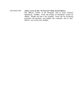 1995-09/01/1999 Editor. Correo de Hoy “El Nacional”-Daily Journal-Mexico.
Edit different sections of the newspaper such as Local, National,
International, headlines. Create and develop an Educational Section for
children. Manage and train a new journalist. Assure that the developing
procedures and operations were handled with consistency and in a time-
effective way to meet strict deadlines.
 
