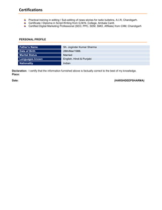 Certifications
Practical training in editing / Sub-editing of news stories for radio bulletins, A.I.R, Chandigarh.
Certificate / Diploma in Script Writing from G.M.N. College, Ambala Cantt.
Certified Digital Marketing Professional (SEO, PPC, SEM, SMO, Affiliate) from CIIM, Chandigarh
PERSONAL PROFILE
Declaration: I certify that the information furnished above is factually correct to the best of my knowledge.
Place:
Date: (HARSHDEEPSHARMA)
Father’s Name Sh. Joginder Kumar Sharma
Date of Birth 28th/Mar/1988.
Marital Status Married
Languages known English, Hindi & Punjabi
Nationality Indian
 