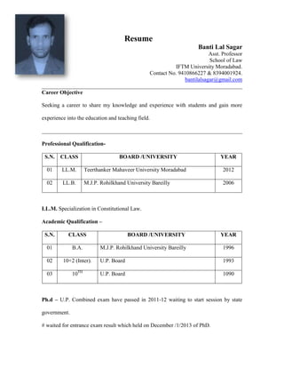 Resume
Banti Lal Sagar
Asst. Professor
School of Law
IFTM University Moradabad.
Contact No. 9410866227 & 8394001924.
bantilalsagar@gmail.com
________________________________________________________________________
Career Objective
Seeking a career to share my knowledge and experience with students and gain more
experience into the education and teaching field.
________________________________________________________________________
Professional Qualification-
S.N. CLASS BOARD /UNIVERSITY YEAR
01 LL.M. Teerthanker Mahaveer University Moradabad 2012
02 LL.B. M.J.P. Rohilkhand University Bareilly 2006
LL.M. Specialization in Constitutional Law.
Academic Qualification –
S.N. CLASS BOARD /UNIVERSITY YEAR
01 B.A. M.J.P. Rohilkhand University Bareilly 1996
02 10+2 (Inter). U.P. Board 1993
03 10TH
U.P. Board 1090
Ph.d – U.P. Combined exam have passed in 2011-12 waiting to start session by state
government.
# waited for entrance exam result which held on December /1/2013 of PhD.
 