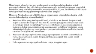 Manajemen lahan kering merupakan seni pengelolaan lahan kering untuk
mencapai efisiensi dan efektivitas dalam memenuhi kebutuhan pangan penduduk
Indonesia yang jumlahnya semakin meningkat (270,20 juta jiwa berdasar SP-2020)
sekaligus mendukung pemantapan ketahanan pangan.
Menurut Notohadiprawiro (2006) dalam penggunaan istilah lahan kering telah
membedakan kering sebagai berikut :
1. Keadaan iklim yang kering (arid land), dicirikan: a). daerah dengan curah
hujan tahunan kurang dari 250 mm; b). daerah yang jumlah hujannya tidak
mencukupi untuk menghidupi vegetasi sedikitpun; c). daerah yang jumlah
hujannya tidak mencukupi untuk memapankan (establish) pertanian tanpa
irigasi atau; d). daerah yang jumlah evaporasi potensialnya melebihi jumlah
curahan (precipitation) aktualnya.
2. Keadaan lahan yang berkaitan dengan pengatusan alamiah lancar (bukan
rawa, dataran banjir, lahan dengan air tanah dangkal, dan lahan basah
alamiah lain).
3. Lahan pertanaman yang diusahakan tanpa penggenangan.
 