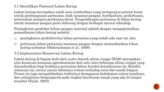 3.1 Identifikasi Potensial Lahan Kering
Lahan kering merupakan salah satu sumberdaya yang mempunyai potensi besar
untuk pembangunan pertanian, baik tanaman pangan, hortikultura, perkebunan,
peternakan maupun perikanan darat. Pengembangan pertanian di lahan kering
untuk tanaman pangan perlu didorong dengan berbagai inovasi teknologi.
Peningkatan produksi bahan pangan nasional adalah dengan mengoptimalkan
pemanfaatan lahan kering melalui:
a) peningkatan produktivitas lahan pertanian yang sudah ada saat ini, dan
b) perluasan lahan pertanian tanaman pangan dengan memanfaatkan lahan
kering terlantar (Abdurachman et al., 2008).
3.2 Implementasi Konservasi Lahan Kering
Lahan kering di bagian hulu dari suatu daerah aliran sungai (DAS) merupakan
satu kesatuan kawasan agroekosistem dari satu atau beberapa aliran sungai yang
dimanfaatkan bagi budidaya pertanian dalam kondisi keterbatasan air. Kondisi
semacam ini, secara umum lahannya rentan terhadap erosi dan tanah longsor.
Proses ini juga mengakibatkan timbulnya keragaman kedalaman solum tanahnya,
dan selanjutnya berpengaruh pada tingkat kesuburan tanah yang ada di tempat
tersebut (Syam, 2003).
 