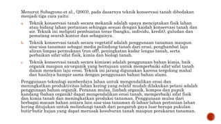 Menurut Subagyono et al., (2003), pada dasarnya teknik konservasi tanah dibedakan
menjadi tiga cara yaitu:
a. Teknik konservasi tanah secara mekanik adalah upaya menciptakan fisik lahan
atau bidang lahan pertanian sehingga sesuai dengan kaidah konservasi tanah dan
air. Teknik ini meliputi pembuatan teras (bangku, individu, kredit), guludan dan
pematang searah kontur dan sebagainya.
b. Teknik konservasi tanah secara vegetatif adalah penggunaan tanaman maupun
sisa-sisa tanaman sebagai media pelindung tanah dari erosi, penghambat laju
aliran limpas permukaan (run off), peningkatan kadar lengas tanah, serta
perbaikan sifat-sifat fisik, kimia dan biologi tanah.
c. Teknik konservasi tanah secara kimiawi adalah penggunaan bahan kimia, baik
organik maupun an-organik yang bertujuan untuk memperbaiki sifat-sifat tanah
dalam menekan laju erosi. Teknik ini jarang digunakan karena tergolong mahal
dan hasilnya hampir sama dengan penggunaan bahan bahan alami.
Penggunaan teknologi sumberdaya lahan untuk mengendalikan erosi dan
meningkatkan produktivitas lahan kering yang relatif mudah dilakukan petani adalah
penggunaan bahan organik. Peranan mulsa, limbah organik, kompos dan pupuk
kandang (bahan organik) dapat mengendalikan erosi tanah, memperbaiki sifat fisik
dan kimia tanah dan meningkatkan produksi tanaman. Penggunaan mulsa dari
berbagai macam bahan antara lain sisa-sisa tanaman di lahan-lahan pertanian lahan
kering ditujukan untuk melindungi tanah dari pengaruh gaya luar berupa pukulan
butir-butir hujan yang dapat merusak kesuburan tanah maupun perakaran tanaman.
 