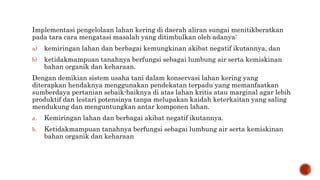 Implementasi pengelolaan lahan kering di daerah aliran sungai menitikberatkan
pada tara cara mengatasi masalah yang ditimbulkan oleh adanya:
a) kemiringan lahan dan berbagai kemungkinan akibat negatif ikutannya, dan
b) ketidakmampuan tanahnya berfungsi sebagai lumbung air serta kemiskinan
bahan organik dan keharaan.
Dengan demikian sistem usaha tani dalam konservasi lahan kering yang
diterapkan hendaknya menggunakan pendekatan terpadu yang memanfaatkan
sumberdaya pertanian sebaik-baiknya di atas lahan kritis atau marginal agar lebih
produktif dan lestari potensinya tanpa melupakan kaidah keterkaitan yang saling
mendukung dan menguntungkan antar komponen lahan.
a. Kemiringan lahan dan berbagai akibat negatif ikutannya.
b. Ketidakmampuan tanahnya berfungsi sebagai lumbung air serta kemiskinan
bahan organik dan keharaan
 