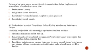 Beberapa hal yang secara umum bisa direkomendasikan dalam implementasi
pengelolaan lahan kering antara lain:
a. Pertanaman Lorong
b. Pengolahan tanah minimum.
c. Pemakaian varietas tanaman yang toleran dan protektif.
d. Pemakaian pupuk hayati.
3.3 Peningkatan Manfaat Pengelolaan Lahan Kering Mendukung Ketahanan
Pangan
Teknologi pengelolaan lahan kering yang umum dilakukan meliputi :
1) Tindakan konservasi tanah dan air,
2) Pengelolaan kesuburan tanah (pengapuran/pemberian kapur, pemupukan dan
penambahan bahan organik, dan
3) Pemilihan jenis tanaman pangan (tanaman berumur pendek tahan kekeringan
merupakan pilihan yang tepat untuk dilakukan pada wilayah yang beriklim
kering)
 