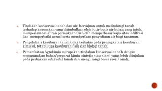 a. Tindakan konservasi tanah dan air, bertujuan untuk melindungi tanah
terhadap kerusakan yang ditimbulkan oleh butir-butir air hujan yang jatuh,
memperlambat aliran permukaan (run off), memperbesar kapasitas infiltrasi
dan memperbaiki aerasi serta memberikan penyediaan air bagi tanaman.
b. Pengelolaan kesuburan tanah tidak terbatas pada peningkatan kesuburan
kimiawi, tetapi juga kesuburan fisik dan biologi tanah.
c. Pemanfaatan Agrokimia merupakan tindakan konservasi tanah dengan
menggunakan bahan/preparat kimia sintetis atau alami yang lebih ditujukan
pada perbaikan sifat-sifat tanah dan mengurangi besar erosi tanah.
 