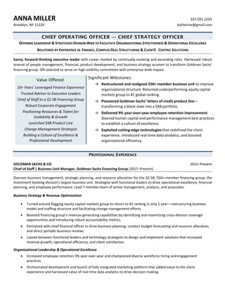 ANNA  MILLER   337.591.2293  
Brooklyn,  NY  11229   katherine@gmail.com  
CHIEF OPERATING OFFICER — CHIEF STRATEGY OFFICER
OFFERING  LEADERSHIP  &  STRATEGIES  DIVISION  WIDE  TO  FACILITATE  ORGANIZATIONAL  EFFECTIVENESS  &  OPERATIONAL  EXCELLENCE  
BOLSTERED  BY  EXPERIENCE  IN    FINANCE,  COMPLEX  DEAL  STRUCTURING  &  CLIENTS CENTRIC  SOLUTIONS    
Savvy,  forward-­‐thinking  executive  leader  with  career  marked  by  continually  evolving  and  ascending  roles.  Harnessed  robust  
arsenal  of  people  management,  financial,  product  development,  and  business  strategy  acumen  to  transform  Goldman  Sachs’  
financing  group.  Oft-­‐selected  to  serve  on  high  visibility  committees  with  enterprise-­‐wide  impact.    
Value Offered:
10+  Years’  Leveraged  Finance  Experience  
Trusted  Advisor  to  Executive  Leaders  
Chief  of  Staff  to  a  $2.5B  Financing  Group  
Robust  Corporate  Engagement  
Positioning  Resources  &  Talent  for  
Scalability  &  Growth  
Launched  $4B  Product  Line  
Change  Management  Strategist  
Building  a  Culture  of  Excellence  &  
Professional  Development  
Significant Milestones:
→ Restructured  and  realigned  550+-­‐member  business  unit  to  improve
organizational  structure.  Returned  underperforming  equity  capital
markets  group  to  #1  global  ranking.
→ Pioneered  Goldman  Sachs’  letters  of  credit  product  line—
transforming  a  blank  slate  into  a  $4B  portfolio.
→ Delivered  9%  year-­‐over-­‐year  employee  retention  improvement.
Steered  human  capital  and  performance  management  best  practices
to  establish  a  culture  of  excellence.
→ Exploited  cutting-­‐edge  technologies  that  redefined  the  client
experience,  introduced  real-­‐time  data  analytics,  and  boosted
organizational  efficiency.
PROFESSIONAL EXPERIENCE
GOLDMAN  SACHS  &  CO.   2012–Present  
Chief  of  Staff  |  Business  Unit  Manager,  Goldman  Sachs  Financing  Group  (2017–Present)  
Oversee  business  management,  strategic  planning,  and  resource  allocation  for  the  $2.5B,  550+-­‐member  financing  group,  the  
investment  banking  division’s  largest  business  unit.  Strategize  with  functional  leaders  to  drive  operational  excellence,  financial  
planning,  and  employee  performance.  Lead  7-­‐member  team  of  senior  management,  analysts,  and  associates.  
Business  Strategy  &  Revenue  Optimization  
¨   Turned  around  flagging  equity  capital  markets  group  to  return  to  #1  ranking  in  only  1  year—restructuring  business  
model  and  staffing  structure  and  facilitating  change  management  efforts.  
¨   Boosted  financing  group’s  revenue-­‐generating  capabilities  by  identifying  and  maximizing  cross-­‐division  coverage  
opportunities  and  introducing  robust  accountability  metrics.  
¨   Partnered  with  chief  financial  officer  to  drive  business  planning;  conduct  budget  forecasting  and  resource  allocation;  
and  direct  periodic  business  reviews.  
¨   Liaised  between  functional  leaders  and  technology  strategists  to  design  and  implement  solutions  that  increased  
revenue  growth,  operational  efficiency,  and  client  satisfaction.  
Organizational  Leadership  &  Operational  Excellence  
¨   Increased  employee  retention  9%  year-­‐over-­‐year  and  championed  diverse  workforce  hiring  and  engagement  
practices.  
¨   Orchestrated  development  and  launch  of  fully  integrated  marketing  platform  that  added  value  to  the  client  
experience  and  harnessed  value  of  real-­‐time  data  analytics  to  drive  decision  making.    
 