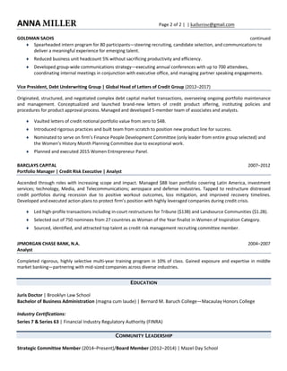 ANNA  MILLER   Page  2  of  2  |    |  katherine@gmail.com  
GOLDMAN  SACHS   continued  
¨   Spearheaded  intern  program  for  80  participants—steering  recruiting,  candidate  selection,  and  communications  to  
deliver  a  meaningful  experience  for  emerging  talent.  
¨   Reduced  business  unit  headcount  5%  without  sacrificing  productivity  and  efficiency.  
¨   Developed  group-­‐wide  communications  strategy—executing  annual  conferences  with  up  to  700  attendees,  
coordinating  internal  meetings  in  conjunction  with  executive  office,  and  managing  partner  speaking  engagements.  
Vice  President,  Debt  Underwriting  Group  |  Global  Head  of  Letters  of  Credit  Group  (2012–2017)  
Originated,  structured,  and  negotiated  complex  debt  capital  market  transactions,  overseeing  ongoing  portfolio  maintenance  
and   management.   Conceptualized   and   launched   brand-­‐new   letters   of   credit   product   offering,   instituting   policies   and  
procedures  for  product  approval  process.  Managed  and  developed  5-­‐member  team  of  associates  and  analysts.  
¨   Vaulted  letters  of  credit  notional  portfolio  value  from  zero  to  $4B.  
¨   Introduced  rigorous  practices  and  built  team  from  scratch  to  position  new  product  line  for  success.  
¨   Nominated  to  serve  on  firm’s  Finance  People  Development  Committee  (only  leader  from  entire  group  selected)  and  
the  Women’s  History  Month  Planning  Committee  due  to  exceptional  work.  
¨   Planned  and  executed  2015  Women  Entrepreneur  Panel.  
BARCLAYS  CAPITAL   2007–2012  
Portfolio  Manager  |  Credit  Risk  Executive  |  Analyst  
Ascended  through  roles  with  increasing  scope  and  impact.  Managed  $8B  loan  portfolio  covering  Latin  America,  investment  
services;  technology,  Media,  and  Telecommunications;  aerospace  and  defense  industries.  Tapped  to  restructure  distressed  
credit   portfolios   during   recession   due   to   positive   workout   outcomes,   loss   mitigation,   and   improved   recovery   timelines.  
Developed  and  executed  action  plans  to  protect  firm’s  position  with  highly  leveraged  companies  during  credit  crisis.  
¨   Led  high-­‐profile  transactions  including  in-­‐court  restructures  for  Tribune  ($13B)  and  Landsource  Communities  ($1.2B).  
¨   Selected  out  of  750  nominees  from  27  countries  as  Woman  of  the  Year  finalist  in  Women  of  Inspiration  Category.  
¨   Sourced,  identified,  and  attracted  top  talent  as  credit  risk  management  recruiting  committee  member.    
JPMORGAN  CHASE  BANK,  N.A.   2004–2007  
Analyst  
Completed  rigorous,  highly  selective  multi-­‐year  training  program  in  10%  of  class.  Gained  exposure  and  expertise  in  middle  
market  banking—partnering  with  mid-­‐sized  companies  across  diverse  industries.  
EDUCATION
Juris  Doctor  |  Brooklyn  Law  School  
Bachelor  of  Business  Administration  (magna  cum  laude)  |  Bernard  M.  Baruch  College—Macaulay  Honors  College  
Industry  Certifications:  
Series  7  &  Series  63  |  Financial  Industry  Regulatory  Authority  (FINRA)  
COMMUNITY LEADERSHIP
Strategic  Committee  Member  (2014–Present)/Board  Member  (2012–2014)  |  Mazel  Day  School  
 