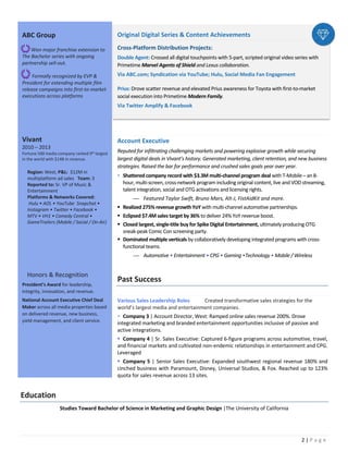 2 | P a g e
Original Digital Series & Content Achievements
Cross-Platform Distribution Projects:
Double Agent: Crossed all digital touchpoints with 5-part, scripted original video series with
Primetime Marvel Agents of Shield and Lexus collaboration.
Via ABC.com; Syndication via YouTube; Hulu, Social Media Fan Engagement
Prius: Drove scatter revenue and elevated Prius awareness for Toyota with first-to-market
social execution into Primetime Modern Family.
Via Twitter Amplify & Facebook
Account Executive
Reputed for infiltrating challenging markets and powering explosive growth while securing
largest digital deals in Vivant’s history. Generated marketing, client retention, and new business
strategies. Raised the bar for performance and crushed sales goals year over year.
§ Shattered company record with $3.3M multi-channel program deal with T-Mobile – an 8-
hour, multi-screen, cross-network program including original content, live and VOD streaming,
talent integration, social and OTG activations and licensing rights.
¾ Featured Taylor Swift, Bruno Mars, Alt-J, FistAidKit and more.
§ Realized 275% revenue growth YoY with multi-channel automotive partnerships.
§ Eclipsed $7.4M sales target by 36% to deliver 24% YoY revenue boost.
§ Closed largest, single-title buy for Spike Digital Entertainment, ultimately producing OTG
sneak-peak Comic Con screening party.
§ Dominated multiple verticals by collaboratively developing integrated programs with cross-
functional teams.
¾ Automotive • Entertainment • CPG • Gaming •Technology • Mobile / Wireless
Past Success
Various Sales Leadership Roles Created transformative sales strategies for the
world’s largest media and entertainment companies.
§ Company 3 | Account Director, West: Ramped online sales revenue 200%. Drove
integrated marketing and branded entertainment opportunities inclusive of passive and
active integrations.
§ Company 4 | Sr. Sales Executive: Captured 6-figure programs across automotive, travel,
and financial markets and cultivated non-endemic relationships in entertainment and CPG.
Leveraged
§ Company 5 | Senior Sales Executive: Expanded southwest regional revenue 180% and
cinched business with Paramount, Disney, Universal Studios, & Fox. Reached up to 123%
quota for sales revenue across 13 sites.
Education
Studies Toward Bachelor of Science in Marketing and Graphic Design |The University of California
ABC Group
Won major franchise extension to
The Bachelor series with ongoing
partnership sell-out.
Formally recognized by EVP &
President for extending multiple film
release campaigns into first-to-market
executions across platforms
Vivant
2010 – 2013
Fortune 500 media company ranked 9th largest
in the world with $14B in revenue.
Region: West; P&L: $12M in
multiplatform ad sales Team: 3
Reported to: Sr. VP of Music &
Entertainment
Platforms & Networks Covered:
Hulu • AOL • YouTube Snapchat •
Instagram • Twitter • Facebook •
MTV • VH1 • Comedy Central •
GameTrailers (Mobile / Social / On-Air)
Honors & Recognition
President’s Award for leadership,
integrity, innovation, and revenue.
National Account Executive Chief Deal
Maker across all media properties based
on delivered revenue, new business,
yield management, and client service.
 