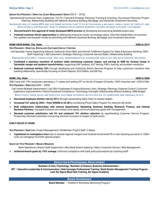 Melissa Miller, Page 2 555.555.5555 | email@gmail.com
SENIOR VICE PRESIDENT / DIRECTOR, CLIENT MANAGEMENT GROUP [2012 – 2015]
Operational & Functional Team Leadership, 75 FTE | Tactical & Strategic Planning | Training & Coaching | Succession Planning | Project
Planning Relationship Building with Network, Business Banking, Mortgage, and Santander Investment Securities
INCREASED WALLET SHARE 40% AND CUSTOMER SATISFACTION 11 PP BY PROVIDING A RELIABLE, SINGLE POINT OF CONTACT AND
DEVELOPING A CENTRALIZED TEAM OF PREMIER RELATIONSHIP BANKERS FOCUSED ON MASS AFFLUENT CUSTOMERS.
¨ Secured board’s first approval of newly developed NBPA process by developing and executing detailed project plan.
¨ Fostered customer-driven opportunities by addressing enterprise issues via strategic plans. Informed stakeholders on business
line updates and boosted morale by partnering with Network, Business Banking, Mortgage, and Investment Securities.
BANK (NOW BANK), City, State 2006 to 2013
VICE PRESIDENT / DIRECTOR, SPECIALIZED CUSTOMER CONTACT CENTERS
Led Specialty Teams Supporting Inbound, Outbound, Direct Mail, and Internet Fulfillment Support for Sales & Business Banking | 200+
Staff Impacting 1.2M Customers | Strategic Planning | Customer Service/Sales | Relationship Building
ENHANCED EFFICIENCY , PRODUCTION, AND CSAT IMPROVEMENTS BY LEVERAGING ANALYTICS AND RELATIONSHIP INFLUENCE .
¨ Facilitated a seamless transition of systems while minimizing customer impact, and serving as SME for Contact Center in
Santander merger and systems transformation, supporting GAP analysis, UAT testing, P&Ps, training, and problem resolution.
¨ Reduced customer attrition 20% through developing and instituting Switch Services Program to help customers transition their
banking relationship, specifically focusing on Direct Deposit, ACH Debits, and Bill Pay.
BANK, City, State 2000 to 2006
$5B+ bank with 17K+ employees operating in 11 states and ranking 20th
on the list of largest US banks; 1200+ branches and ~3200 ATMs.
VICE PRESIDENT / DIRECTOR [2000 – 2005]
Call Center/Multiple Departments | Led 200+ Employees/5 Unique Business Lines | Strategic Planning | Expense Control | Customer
Experience Improvements | Policy/Procedural Compliance | Technology Oversight | Relationship/Alliance Building | $8M Budget
DRASTICALLY GREW SALES AND EXECUTED CUSTOMER OUTREACH INITIATIVES VIA 1X CAMPAIGNS AND ONGOING PILOTS.
¨ Decreased employee attrition rate by 50%+ through rejuvenating Sales Team to exceed targets.
¨ Increased YoY sales by 350% —from $900M to $3.2B by revitalizing Phone Sales Program for inbound call center.
¨ Built collaborative relationships with internal departments: Marketing, Business Banking, Research, Finance, and Internal
Business Partners; managed business unit vendors and openly communicated key goals with management.
¨ Elevated customer satisfaction rate 9% and catalyzed 19% attrition reduction by spearheading Customer Service Program.
Proactively informed customers concerning dormant accounts or impact of bank errors.
EARLY ROLES AT BANK:
VICE PRESIDENT / DIRECTOR | Project Management | 40-Member Project Staff, 3 States
¨ Capitalized on marketplace churn due to several regional mergers and fostered incremental lift in new checking accounts in 100K+
units via managing 10-month special project.
ASSISTANT VICE PRESIDENT / BRANCH MANAGER
Bank Operations | Branch Staff Supervision | New Bank Branch Opening | Sales | Customer Service | Risk Management
¨ Achieved branch goals by 170% average. Enforced compliance with bank policy/procedures by coaching staff.
EDUCATION & PROFESSIONAL DEVELOPMENT
Bachelor of Arts, Psychology | Bachelor of Science, Business Administration –
IBT – Executive Leadership & Communication | Dale Carnegie Professional Training | Bank Boston Management Training Program
Lean Six Sigma Black Belt Training, Six Sigma Academy
BOARD GOVERNANCE
Board Member – Children’s Workshop Mentoring Program
 