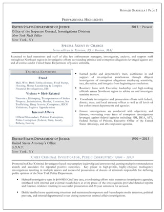 RONALD GARDELLA | PAGE 2
PROFESSIONAL HIGHLIGHTS
SPECIAL AGENT IN CHARGE
[area offices in Trenton, NJ + Boston, MA]
Recruited to lead operations and staff of elite law enforcement managers, investigators, analysts, and support staff
throughout Northeast region in investigative efforts surrounding criminal and corruption allegations leveraged against any
and all entities under United States Department of Justice umbrella.
§ Earned public and department’s trust, confidence in and
support of investigation conclusions through diligent
investigation of corruption allegations employing sensitivity,
tact, discretion, and integrity from beginning to conclusion.
§ Routinely liaise with Executive leadership and high-ranking
officials across Northeast region to advise on and investigate
sensitive matters.
§ Coordinate investigative and prosecution efforts with federal,
district, state, and local attorney offices as well as all levels of
law enforcement departments and agencies.
§ Ensure investigations are conducted with objectivity and
fairness, overseeing every facet of corruption investigations
leveraged against federal agencies including: FBI, DEA, ATF,
Federal Bureau of Prisons, Executive Office of the United
States Attorneys, and all component agencies.
CHIEF CRIMINAL INVESTIGATOR, PUBLIC CORRUPTION (2000 – 2013)
Promoted to Chief Criminal Investigator based on exemplary leadership and arrest record, earning multiple commendation
awards and accolades for repeated positive outcomes. Key player in high-profile, highly-charged, multiagency
investigations resulting in multiple arrests and successful prosecution of dozens of criminals responsible for deflating
public opinion of the New York Police Department.
§ Helmed investigative team in $600MM CityTime case, coordinating efforts with numerous investigative agencies;
interfaced with internal and external stakeholders at every phase of the investigation; provided detailed reports
and forensic evidence resulting in successful prosecution and 20-year sentences for accused.
§ Deftly handled tense questioning situations and maintained composure and focus despite media attention, political
pressure, and internal departmental issues during numerous internal affairs investigations.
TACTICAL EXPERTISE
Fraud
Mail, Wire, Bank Embezzlement, Food Stamp,
Housing, Money Laundering & Complex
Financial Investigations, IRS
Violent + Mob Related
Narcotics, Kidnaping, Transportation of Stolen
Property, Intimidation, Murder, Extortion, Sex
Trafficking, Gang Activity, Conspiracy, RICO
Violations, Fugitive Apprehension
Internal Affairs
Official Misconduct, Political Corruption,
Police Corruption (Federal, State, Local),
Bribery, Larceny
 