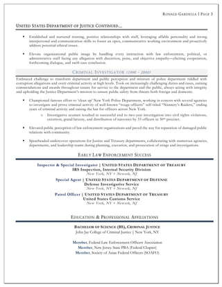 RONALD GARDELLA | PAGE 3
§ Established and nurtured trusting, positive relationships with staff, leveraging affable personality and strong
interpersonal and communication skills to foster an open, communicative working environment and proactively
address potential ethical issues.
§ Elevate organizational public image by handling every interaction with law enforcement, political, or
administrative staff facing any allegation with discretion, poise, and objective empathy—eliciting cooperation,
forthcoming dialogue, and swift case conclusion.
CRIMINAL INVESTIGATOR (1990 - 2000)
Embraced challenge to transform department and public perception and mistrust of police department riddled with
corruption allegations and overt criminal activity at high levels. Took on increasingly challenging duties and cases, earning
commendations and awards throughout tenure for service to the department and the public, always acting with integrity
and upholding the Justice Department’s mission to ensure public safety from threats both foreign and domestic.
§ Championed famous effort to ‘clean up’ New York Police Department, working in concert with several agencies
to investigate and prove criminal activity of well-known “rouge officers” self-titled “Nannery’s Raiders,” ending
years of criminal activity and raising the bar for officers across New York.
o Investigative acumen resulted in successful end to two-year investigation into civil rights violations,
extortion, grand larceny, and distribution of narcotics by 33 officers in 30th precinct.
§ Elevated public perception of law enforcement organizations and paved the way for reparation of damaged public
relations with community.
§ Spearheaded undercover operations for Justice and Treasury departments, collaborating with numerous agencies,
departments, and leadership teams during planning, execution, and prosecution of stings and investigations.
EARLY LAW ENFORCEMENT SUCCESS
EDUCATION & PROFESSIONAL AFFILIATIONS
John Jay College of Criminal Justice | New York, NY
Member, Federal Law Enforcement Officers Association
Member, New Jersey State PBA (Federal Chapter)
Member, Society of Asian Federal Officers (SOAFO)
 