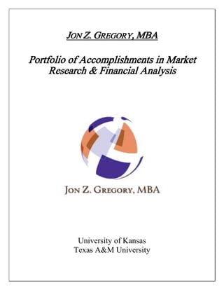 JON Z. GREGORY, MBA

Portfolio of Accomplishments in Market
     Research & Financial Analysis




           University of Kansas
          Texas A&M University
 
