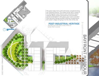 The plaza takes form with elements complementing
                                                the shipyard theme. The shape of the slip is noted in
                                                the elongated water feature and industrial I-beam
                                                seating. Multi-surface groundcover and wooden
                                                planks embedded in the plaza, give nod to wooden
                                                ship decking. Riprap boulder seating complements
                                                the water’s edge, bringing it to the rest of the site




                                                                                                        3 >post-industrial urban in-fill//
                                                   POST-INDUSTRIAL HERITAGE
                                                   REMEDIATION WALKING PARK &
                                                   AM/PM PLAZAS
                                        200FT
                                   50




                                                                                                                          BAYFRONT HARBOUR
vchefti | PLANNING + DESIGN 2012




                                                                                                         Duluth Harbour Basin, Duluth, MN
 